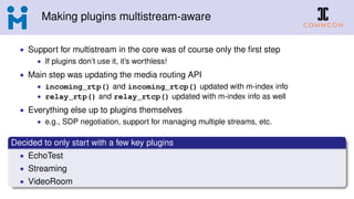 Making plugins multistream-aware
• Support for multistream in the core was of course only the ﬁrst step
• If plugins don’t use it, it’s worthless!
• Main step was updating the media routing API
• incoming_rtp() and incoming_rtcp() updated with m-index info
• relay_rtp() and relay_rtcp() updated with m-index info as well
• Everything else up to plugins themselves
• e.g., SDP negotiation, support for managing multiple streams, etc.
Decided to only start with a few key plugins
• EchoTest
• Streaming
• VideoRoom
 