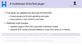 A multistream EchoTest plugin
• First plugin we updated was obviously the EchoTest
• Simple playground for both signalling and media
• Every packet on each stream is sent back
• Relatively small changes
• Updated usage of SDP utils to generate multistream answer
• Updated RTP routing methods/callbacks to make them aware of m-indexes
Works nicely already, although it still needs some tweaks
• Currently doesn’t support simulcast on more than one stream (because I’m lazy)
• PLIs should be generated on all video streams as well
 