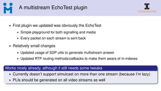 A multistream EchoTest plugin
• First plugin we updated was obviously the EchoTest
• Simple playground for both signalling and media
• Every packet on each stream is sent back
• Relatively small changes
• Updated usage of SDP utils to generate multistream answer
• Updated RTP routing methods/callbacks to make them aware of m-indexes
Works nicely already, although it still needs some tweaks
• Currently doesn’t support simulcast on more than one stream (because I’m lazy)
• PLIs should be generated on all video streams as well
 