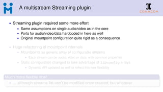 A multistream Streaming plugin
• Streaming plugin required some more effort
• Same assumptions on single audio/video as in the core
• Ports for audio/video/data hardcoded in here as well
• Original mountpoint conﬁguration quite rigid as a consequence
• Huge refactoring of mountpoint internals
• Mountpoints as generic array of conﬁgurable streams
• Each stream can be audio, video or data, with common properties
• Static conﬁguration changed to take advantage of libconfig arrays
• Dynamic API updated as well to reﬂect this new ﬂexibility
Much more ﬂexible now!
• ... although streams list can’t be modiﬁed once created, but whatever
 
