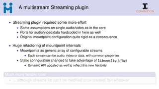 A multistream Streaming plugin
• Streaming plugin required some more effort
• Same assumptions on single audio/video as in the core
• Ports for audio/video/data hardcoded in here as well
• Original mountpoint conﬁguration quite rigid as a consequence
• Huge refactoring of mountpoint internals
• Mountpoints as generic array of conﬁgurable streams
• Each stream can be audio, video or data, with common properties
• Static conﬁguration changed to take advantage of libconfig arrays
• Dynamic API updated as well to reﬂect this new ﬂexibility
Much more ﬂexible now!
• ... although streams list can’t be modiﬁed once created, but whatever
 