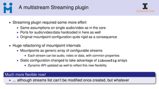 A multistream Streaming plugin
• Streaming plugin required some more effort
• Same assumptions on single audio/video as in the core
• Ports for audio/video/data hardcoded in here as well
• Original mountpoint conﬁguration quite rigid as a consequence
• Huge refactoring of mountpoint internals
• Mountpoints as generic array of conﬁgurable streams
• Each stream can be audio, video or data, with common properties
• Static conﬁguration changed to take advantage of libconfig arrays
• Dynamic API updated as well to reﬂect this new ﬂexibility
Much more ﬂexible now!
• ... although streams list can’t be modiﬁed once created, but whatever
 