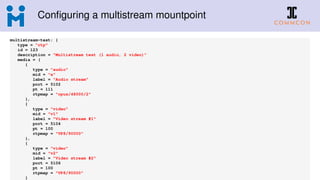 Conﬁguring a multistream mountpoint
multistream-test: {
type = "rtp"
id = 123
description = "Multistream test (1 audio, 2 video)"
media = (
{
type = "audio"
mid = "a"
label = "Audio stream"
port = 5102
pt = 111
rtpmap = "opus/48000/2"
},
{
type = "video"
mid = "v1"
label = "Video stream #1"
port = 5104
pt = 100
rtpmap = "VP8/90000"
},
{
type = "video"
mid = "v2"
label = "Video stream #2"
port = 5106
pt = 100
rtpmap = "VP8/90000"
}
 