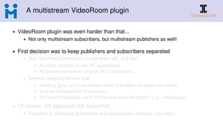 A multistream VideoRoom plugin
• VideoRoom plugin was even harder than that...
• Not only multistream subscribers, but multistream publishers as well!
• First decision was to keep publishers and subscribers separated
• Not “one PeerConnection to rule them all”, but two!
• All active streams on one PC (publishers)
• All passive streams on another PC (subscribers)
• Several reasons behind that
• Avoiding glare, of course (easier when O/A pattern is always the same)
• Smarter management of resources
• And most importantly, we’re not the only ones doing that! (e.g., mediasoup)
• Of course, old approach still supported
• Freedom to distribute publishers and subscribers however you want
 
