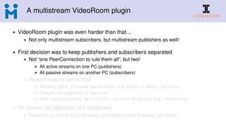 A multistream VideoRoom plugin
• VideoRoom plugin was even harder than that...
• Not only multistream subscribers, but multistream publishers as well!
• First decision was to keep publishers and subscribers separated
• Not “one PeerConnection to rule them all”, but two!
• All active streams on one PC (publishers)
• All passive streams on another PC (subscribers)
• Several reasons behind that
• Avoiding glare, of course (easier when O/A pattern is always the same)
• Smarter management of resources
• And most importantly, we’re not the only ones doing that! (e.g., mediasoup)
• Of course, old approach still supported
• Freedom to distribute publishers and subscribers however you want
 