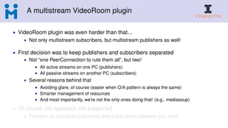 A multistream VideoRoom plugin
• VideoRoom plugin was even harder than that...
• Not only multistream subscribers, but multistream publishers as well!
• First decision was to keep publishers and subscribers separated
• Not “one PeerConnection to rule them all”, but two!
• All active streams on one PC (publishers)
• All passive streams on another PC (subscribers)
• Several reasons behind that
• Avoiding glare, of course (easier when O/A pattern is always the same)
• Smarter management of resources
• And most importantly, we’re not the only ones doing that! (e.g., mediasoup)
• Of course, old approach still supported
• Freedom to distribute publishers and subscribers however you want
 
