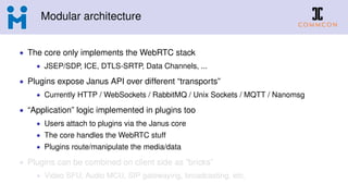 Modular architecture
• The core only implements the WebRTC stack
• JSEP/SDP, ICE, DTLS-SRTP, Data Channels, ...
• Plugins expose Janus API over different “transports”
• Currently HTTP / WebSockets / RabbitMQ / Unix Sockets / MQTT / Nanomsg
• “Application” logic implemented in plugins too
• Users attach to plugins via the Janus core
• The core handles the WebRTC stuff
• Plugins route/manipulate the media/data
• Plugins can be combined on client side as “bricks”
• Video SFU, Audio MCU, SIP gatewaying, broadcasting, etc.
 