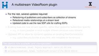 A multistream VideoRoom plugin
• For the rest, several updates required
• Refactoring of publishers and subscribers as collection of streams
• Refactored media relationships at a stream level
• Updated code to use the new SDP utils for crafting SDPs
• Existing features now stream-speciﬁc, rather than publisher/subscriber speciﬁc
• e.g., in theory possible to send multiple different simulcast video streams
• Updated API to allow for dynamic updates on existing PeerConnections
• e.g., subscribe/unsubscribe at any time, with metadata on the streams
Two demos now available (and interoperable!)
1 videoroomtest.html: legacy approach, same as old one
2 mvideoroomtest.html: multistream version of the demo above
 