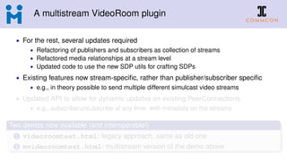 A multistream VideoRoom plugin
• For the rest, several updates required
• Refactoring of publishers and subscribers as collection of streams
• Refactored media relationships at a stream level
• Updated code to use the new SDP utils for crafting SDPs
• Existing features now stream-speciﬁc, rather than publisher/subscriber speciﬁc
• e.g., in theory possible to send multiple different simulcast video streams
• Updated API to allow for dynamic updates on existing PeerConnections
• e.g., subscribe/unsubscribe at any time, with metadata on the streams
Two demos now available (and interoperable!)
1 videoroomtest.html: legacy approach, same as old one
2 mvideoroomtest.html: multistream version of the demo above
 