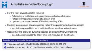 A multistream VideoRoom plugin
• For the rest, several updates required
• Refactoring of publishers and subscribers as collection of streams
• Refactored media relationships at a stream level
• Updated code to use the new SDP utils for crafting SDPs
• Existing features now stream-speciﬁc, rather than publisher/subscriber speciﬁc
• e.g., in theory possible to send multiple different simulcast video streams
• Updated API to allow for dynamic updates on existing PeerConnections
• e.g., subscribe/unsubscribe at any time, with metadata on the streams
Two demos now available (and interoperable!)
1 videoroomtest.html: legacy approach, same as old one
2 mvideoroomtest.html: multistream version of the demo above
 