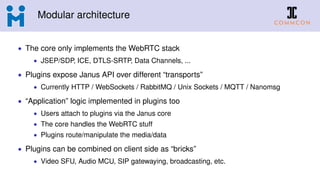 Modular architecture
• The core only implements the WebRTC stack
• JSEP/SDP, ICE, DTLS-SRTP, Data Channels, ...
• Plugins expose Janus API over different “transports”
• Currently HTTP / WebSockets / RabbitMQ / Unix Sockets / MQTT / Nanomsg
• “Application” logic implemented in plugins too
• Users attach to plugins via the Janus core
• The core handles the WebRTC stuff
• Plugins route/manipulate the media/data
• Plugins can be combined on client side as “bricks”
• Video SFU, Audio MCU, SIP gatewaying, broadcasting, etc.
 
