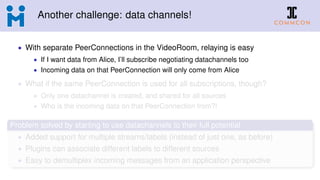Another challenge: data channels!
• With separate PeerConnections in the VideoRoom, relaying is easy
• If I want data from Alice, I’ll subscribe negotiating datachannels too
• Incoming data on that PeerConnection will only come from Alice
• What if the same PeerConnection is used for all subscriptions, though?
• Only one datachannel is created, and shared for all sources
• Who is the incoming data on that PeerConnection from?!
Problem solved by starting to use datachannels to their full potential
• Added support for multiple streams/labels (instead of just one, as before)
• Plugins can associate different labels to different sources
• Easy to demultiplex incoming messages from an application perspective
 