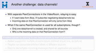Another challenge: data channels!
• With separate PeerConnections in the VideoRoom, relaying is easy
• If I want data from Alice, I’ll subscribe negotiating datachannels too
• Incoming data on that PeerConnection will only come from Alice
• What if the same PeerConnection is used for all subscriptions, though?
• Only one datachannel is created, and shared for all sources
• Who is the incoming data on that PeerConnection from?!
Problem solved by starting to use datachannels to their full potential
• Added support for multiple streams/labels (instead of just one, as before)
• Plugins can associate different labels to different sources
• Easy to demultiplex incoming messages from an application perspective
 