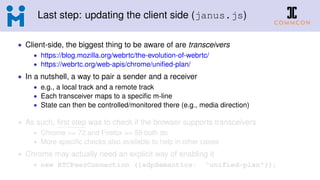 Last step: updating the client side (janus.js)
• Client-side, the biggest thing to be aware of are transceivers
• https://blog.mozilla.org/webrtc/the-evolution-of-webrtc/
• https://webrtc.org/web-apis/chrome/uniﬁed-plan/
• In a nutshell, a way to pair a sender and a receiver
• e.g., a local track and a remote track
• Each transceiver maps to a speciﬁc m-line
• State can then be controlled/monitored there (e.g., media direction)
• As such, ﬁrst step was to check if the browser supports transceivers
• Chrome >= 72 and Firefox >= 59 both do
• More speciﬁc checks also available to help in other cases
• Chrome may actually need an explicit way of enabling it
• new RTCPeerConnection ({sdpSemantics: "unified-plan"});
 