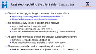 Last step: updating the client side (janus.js)
• Client-side, the biggest thing to be aware of are transceivers
• https://blog.mozilla.org/webrtc/the-evolution-of-webrtc/
• https://webrtc.org/web-apis/chrome/uniﬁed-plan/
• In a nutshell, a way to pair a sender and a receiver
• e.g., a local track and a remote track
• Each transceiver maps to a speciﬁc m-line
• State can then be controlled/monitored there (e.g., media direction)
• As such, ﬁrst step was to check if the browser supports transceivers
• Chrome >= 72 and Firefox >= 59 both do
• More speciﬁc checks also available to help in other cases
• Chrome may actually need an explicit way of enabling it
• new RTCPeerConnection ({sdpSemantics: "unified-plan"});
 