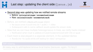 Last step: updating the client side (janus.js)
• Second step was updating how we notiﬁed remote streams
• Before: onlocalstream / onremotestream
• Now: onlocaltrack / onremotetrack
• Before, we notiﬁed a MediaStream object
• No issue since it could only be 1 audio + 1 video
• Subsequent calls to same callback would update the stream state
• Now that we can have multiple heterogeneous m-lines, we notify tracks instead
• Notiﬁcation when track is added/unmuted/muted/removed (with info on mid)
• Each track is also played in a separate element, in the updated demos
• Avoids the “no audio while still waiting for video” annoyance
Still missing...
An easy way to add/replace/remove local tracks (because, again, I’m lazy!)
 