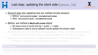 Last step: updating the client side (janus.js)
• Second step was updating how we notiﬁed remote streams
• Before: onlocalstream / onremotestream
• Now: onlocaltrack / onremotetrack
• Before, we notiﬁed a MediaStream object
• No issue since it could only be 1 audio + 1 video
• Subsequent calls to same callback would update the stream state
• Now that we can have multiple heterogeneous m-lines, we notify tracks instead
• Notiﬁcation when track is added/unmuted/muted/removed (with info on mid)
• Each track is also played in a separate element, in the updated demos
• Avoids the “no audio while still waiting for video” annoyance
Still missing...
An easy way to add/replace/remove local tracks (because, again, I’m lazy!)
 