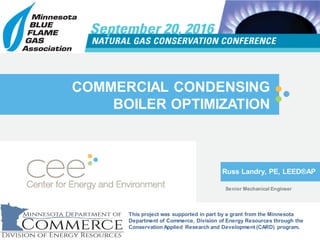 COMMERCIAL CONDENSING
BOILER OPTIMIZATION
Russ Landry, PE, LEED®AP
Senior Mechanical Engineer
This project was supported in part by a grant from the Minnesota
Department of Commerce, Division of Energy Resources through the
Conservation Applied Research and Development (CARD) program.
 