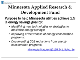 Minnesota Applied Research &
Development Fund
Purpose to help Minnesota utilities achieve 1.5
% energy savings goal by:
• Identifying new technologies or strategies to
maximize energy savings;
• Improving effectiveness of energy conservation
programs;
• Documenting CO2 reductions from energy
conservation programs.
Minnesota Statutes §216B.241, Subd. 1e.
 