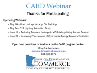 CARD Webinar
Thanks for Participating
Upcoming Webinars:
• May 18 – Duct Leakage in Large C&I Buildings
• May 24 – T12 Lighting Saturation Study
• June 14 – Reducing Envelope Leakage in MF Buildings Using Aerosol Sealant
• June 22 – Improving Effectiveness of Commercial Energy Recovery Ventilation
If you have questions or feedback on the CARD program contact:
Mary Sue Lobenstein
marysue.lobenstein@state.mn.us
651-539-1872
 