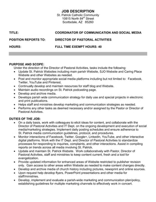 JOB DESCRIPTION
St. Patrick Catholic Community
10815 North 84th
Street
Scottsdale, AZ 85260
TITLE: COORDINATOR OF COMMUNICATION AND SOCIAL MEDIA
POSITION REPORTS TO: DIRECTOR OF PASTORAL ACTIVITIES
HOURS: FULL TIME EXEMPT HOURS: 40
PURPOSE AND SCOPE:
Under the direction of the Director of Pastoral Activities, tasks include the following:
• Update St. Patrick Websites including main parish Website, SJO Website and Caring Place
Website and other Websites as needed.
• Post and monitor appropriate social media platforms including but not limited to: Facebook,
Twitter, YouTube and Pinterest.
• Continually develop and maintain resources for staff blog and Website.
• Maintain audio recordings on St. Patrick podcasting page.
• Develop and archive media.
• Develops parish wide communication strategy for daily use and special projects in electronic
and print publications.
• Helps staff and ministries develop marketing and communication strategies as needed.
• Performs any other tasks as deemed necessary and/or assigned by the Pastor or Director of
Pastoral Activities.
DUTIES OF THE JOB:
• On a daily basis, work with colleagues to elicit ideas for content, and collaborate with the
Director of Pastoral Activities and IT Dept. on the ongoing development and execution of social
media/marketing strategies. Implement daily posting schedules and ensure adherence to
St. Patrick media communication guidelines, protocol, and procedures.
• Monitor interactions of Facebook, Twitter, Google+, LinkedIn, YouTube, and other interactive
digital platforms. Work with the IT Dept. and Director of Pastoral Activities to standardize
processes for responding to inquiries, complaints, and other interactions. Assist in compiling
reports on trends across all media involving St. Patrick.
• Update and maintain St. Patrick Website. Work collaboratively with Pastor, Director of
Pastoral Activities, staff and ministries to keep content current, fresh and a tool for
evangelization.
• Provide updated information for enhanced areas of Website restricted to publisher revision
only. Gain access to other areas within Website as needed to make content changes directly.
• Develop and archive media of church history including pictures, newsprint and online sources.
• Upon request help develop flyers, PowerPoint presentations and other media for
staff/ministries.
• Develop, implement and evaluate a parish-wide marketing and communication plan/policy,
establishing guidelines for multiple marketing channels to effectively work in concert.
 