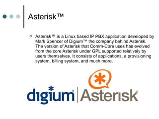 Asterisk™  Asterisk™ is a Linux based IP PBX application developed by Mark Spencer of Digium™ the company behind Asterisk. The version of Asterisk that Comm-Core uses has evolved from the core Asterisk under GPL supported relatively by users themselves. It consists of applications, a provisioning system, billing system, and much more. 