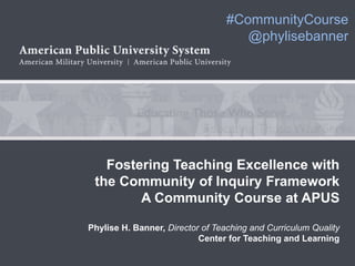 CoI: Putting Theory into Practice              #CommunityCourse
                                                  @phylisebanner




                 Fostering Teaching Excellence with
               the Community of Inquiry Framework
                      A Community Course at APUS

             Phylise H. Banner, Director of Teaching and Curriculum Quality
                                        Center for Teaching and Learning
 