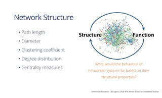 Network Structure
•  Path length
•  Diameter
•  Clustering coeﬃcient
•  Degree distribution
•  Centrality measures
Community	Structures	|	EF	Legara	|	2016	NTU	Winter	School	on	Complexity	Science	
What would the behaviour of
networked systems be based on their
structural properties?
Structure	 Func*on	
 