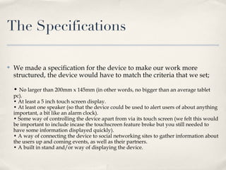 The Specifications

✤   We made a specification for the device to make our work more
    structured, the device would have to match the criteria that we set;

    • No larger than 200mm x 145mm (in other words, no bigger than an average tablet
    pc).
    • At least a 5 inch touch screen display.
    • At least one speaker (so that the device could be used to alert users of about anything
    important, a bit like an alarm clock).
    • Some way of controlling the device apart from via its touch screen (we felt this would
    be important to include incase the touchscreen feature broke but you still needed to
    have some information displayed quickly).
    • A way of connecting the device to social networking sites to gather information about
    the users up and coming events, as well as their partners.
    • A built in stand and/or way of displaying the device.
 