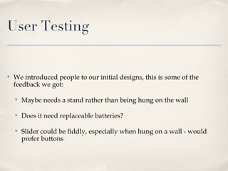 User Testing


✤   We introduced people to our initial designs, this is some of the
    feedback we got:

    ✤   Maybe needs a stand rather than being hung on the wall

    ✤   Does it need replaceable batteries?

    ✤   Slider could be fiddly, especially when hung on a wall - would
        prefer buttons
 