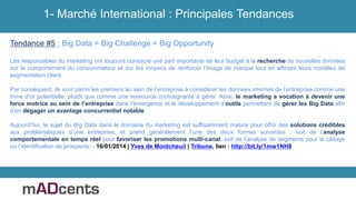 Tendance #5 : Big Data = Big Challenge = Big Opportunity
Les responsables du marketing ont toujours consacré une part importante de leur budget à la recherche de nouvelles données
sur le comportement du consommateur et sur les moyens de renforcer l’image de marque tout en affinant leurs modèles de
segmentation client.
Par conséquent, ils sont parmi les premiers au sein de l’entreprise à considérer les données internes de l’entreprise comme une
mine d’or potentielle, plutôt que comme une ressource contraignante à gérer. Ainsi, le marketing a vocation à devenir une
force motrice au sein de l’entreprise dans l’émergence et le développement d’outils permettant de gérer les Big Data afin
d’en dégager un avantage concurrentiel notable.
Aujourd’hui, le sujet du Big Data dans le domaine du marketing est suffisamment mature pour offrir des solutions crédibles
aux problématiques d’une entreprise, et prend généralement l’une des deux formes suivantes : soit de l’analyse
comportementale en temps réel pour favoriser les promotions multi-canal, soit de l’analyse de segments pour le ciblage
ou l’identification de prospects. - 16/01/2014 | Yves de Montcheuil | Tribune, lien : http://bit.ly/1mw1NH8
1- Marché International : Principales Tendances
 
