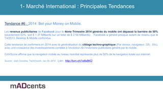 Tendance #6 : 2014: Bet your Money on Mobile.
Les revenus publicitaires de Facebook pour le 4ème Trimestre 2014 générés du mobile ont dépassé la barrière de 50%
(exactement 53%, soit $ 1.37 Milliards sur un total de $ 2.59 Milliards). Facebook a généré presque autant de revenu que le
T4/2013, Desktop & Mobile confondus.
Cette tendance se confirmera en 2014 avec la généralisation du ciblage techno-graphique (Par device, navigateur, OS…Etc),
avec une croissance des investissements corrélée à l’évolution de l’inventaire publicitaire généré par le mobile.
ComScore affirme que la navigation mobile au niveau mondial représente plus de 50% de la navigation totale sur internet.
Source : Josh Constine, TechCrunch, Jan 29, 2014. Lien: http://tcrn.ch/1e8x8KO
1- Marché International : Principales Tendances
 