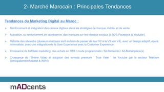 2- Marché Marocain : Principales Tendances
Tendances du Marketing Digital au Maroc :
 Renforcement et intégration des canaux digitaux dans les stratégies de marque, média, et de vente
 Activation, ou renforcement de la présence, des marques sur les réseaux sociaux (à 90% Facebook & Youtube).
 Refonte des sitewebs (plusieurs marques sont en train de passer de leur V2 à la V3 voir V4), avec un design adaptif, épuré,
minimaliste, avec une intégration de la User Experience avec la Customer Experience.
 Croissance de l’affiliate marketing, des achats en RTB / mode programmatic / Ad-Networks / Ad-Marketplace(s)
 Croissance de l’Online Video et adoption des formats premium “ True View “ de Youtube par le secteur Télécom
(principalement Méditel & INWI).
 