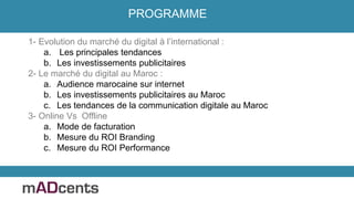 1- Evolution du marché du digital à l’international :
a. Les principales tendances
b. Les investissements publicitaires
2- Le marché du digital au Maroc :
a. Audience marocaine sur internet
b. Les investissements publicitaires au Maroc
c. Les tendances de la communication digitale au Maroc
3- Online Vs Offline
a. Mode de facturation
b. Mesure du ROI Branding
c. Mesure du ROI Performance
PROGRAMME
 