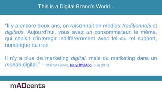 “Il y a encore deux ans, on raisonnait en médias traditionnels et
digitaux. Aujourd'hui, vous avez un consommateur, le même,
qui choisit d'interagir indifféremment avec tel ou tel support,
numérique ou non.
Il n’y a plus de marketing digital, mais du marketing dans un
monde digital.” – Marcel Fenez, bit.ly/1ffDA6q, Juin 2013.
This is a Digital Brand’s World…
 