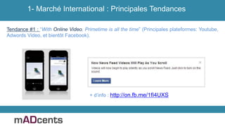 1- Marché International : Principales Tendances
Tendance #1 : “With Online Video, Primetime is all the time” (Principales plateformes: Youtube,
Adwords Video, et bientôt Facebook).
+ d’info : http://on.fb.me/1fI4UXS
 
