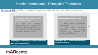 Vidéo : Un marché porteur, stimulé par une offre dynamique
Un investissement des marques premium
pour développer la vidéo
Les sites de marques
investissent dans la création de
contenus vidéos originaux afin
de répondre à la demande
croissante des annonceurs.
Les Adex vidéo progressent
rapidement.
Les Adex video premium
émergent et mixent formats
premium et garantie du
contexte de diffusion.
Un développement des Adex vidéos
Un format qui se révèle performant sur
tous les supports.
Tendance #1 :
Une logique d’extension d’audience naturelle
pour les annonceurs TV
1- Marché International : Principales Tendances
 