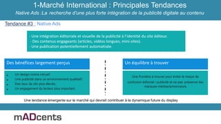 1-Marché International : Principales Tendances
Native Ads :La recherche d’une plus forte intégration de la publicité digitale au contenu
Tendance #3 : Native Ads
- Une intégration éditoriale et visuelle de la publicité à l’identité du site éditeur.
- Des contenus engageants (articles, vidéos longues, mini-sites).
- Une publication potentiellement automatisée.
• Un design moins intrusif.
• Une publicité dans un environnement qualitatif.
• Des taux de clic plus élevés.
• Un engagement du lecteur plus important.
Des bénéfices largement perçus
Une frontière à trouver pour éviter le risque de
confusion éditorial / publicité et ne pas préserver les
marques médias/annonceurs
Un équilibre à trouver
Une tendance émergente sur le marché qui devrait contribuer à la dynamique future du display
 