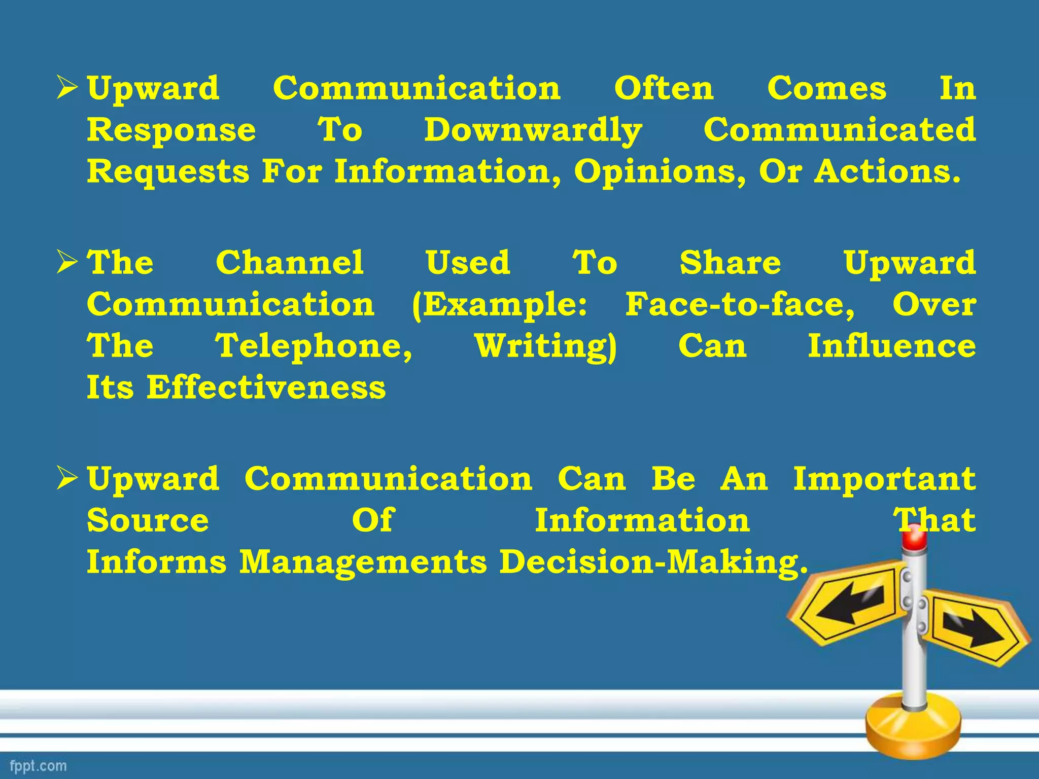 Upward Communication Often Comes In
Response To Downwardly Communicated
Requests For Information, Opinions, Or Actions.
The Channel Used To Share Upward
Communication (Example: Face-to-face, Over
The Telephone, Writing) Can Influence
Its Effectiveness
Upward Communication Can Be An Important
Source Of Information That
Informs Managements Decision-Making.
 