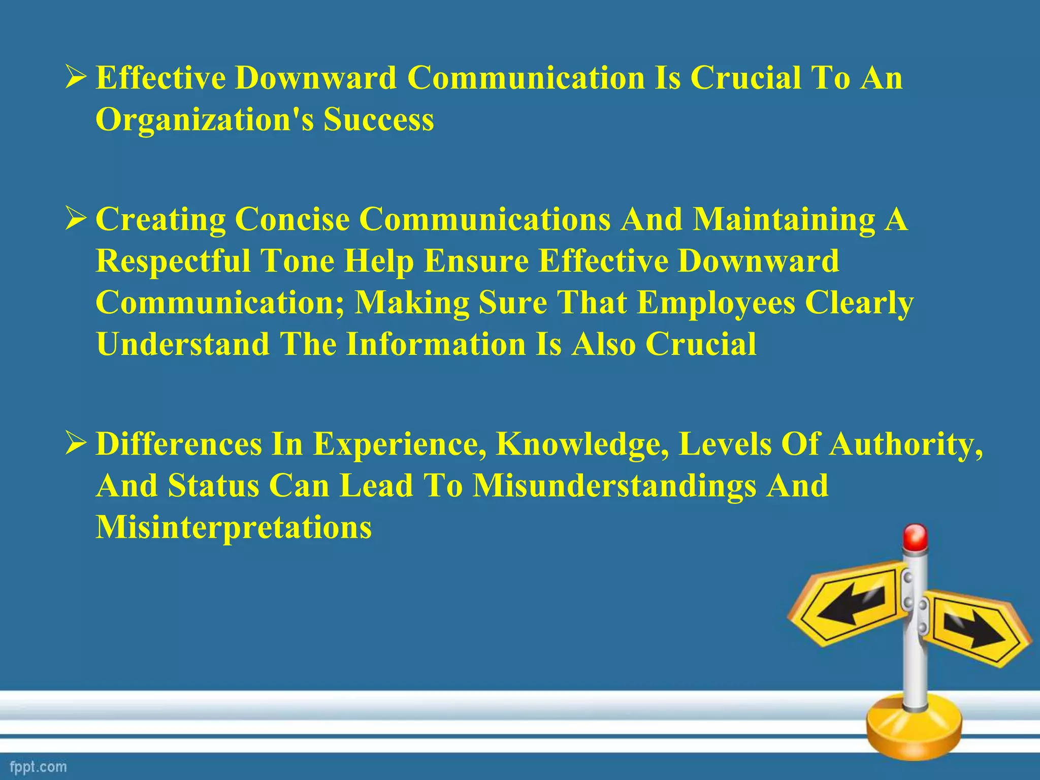 Effective Downward Communication Is Crucial To An
Organization's Success
Creating Concise Communications And Maintaining A
Respectful Tone Help Ensure Effective Downward
Communication; Making Sure That Employees Clearly
Understand The Information Is Also Crucial
Differences In Experience, Knowledge, Levels Of Authority,
And Status Can Lead To Misunderstandings And
Misinterpretations
 