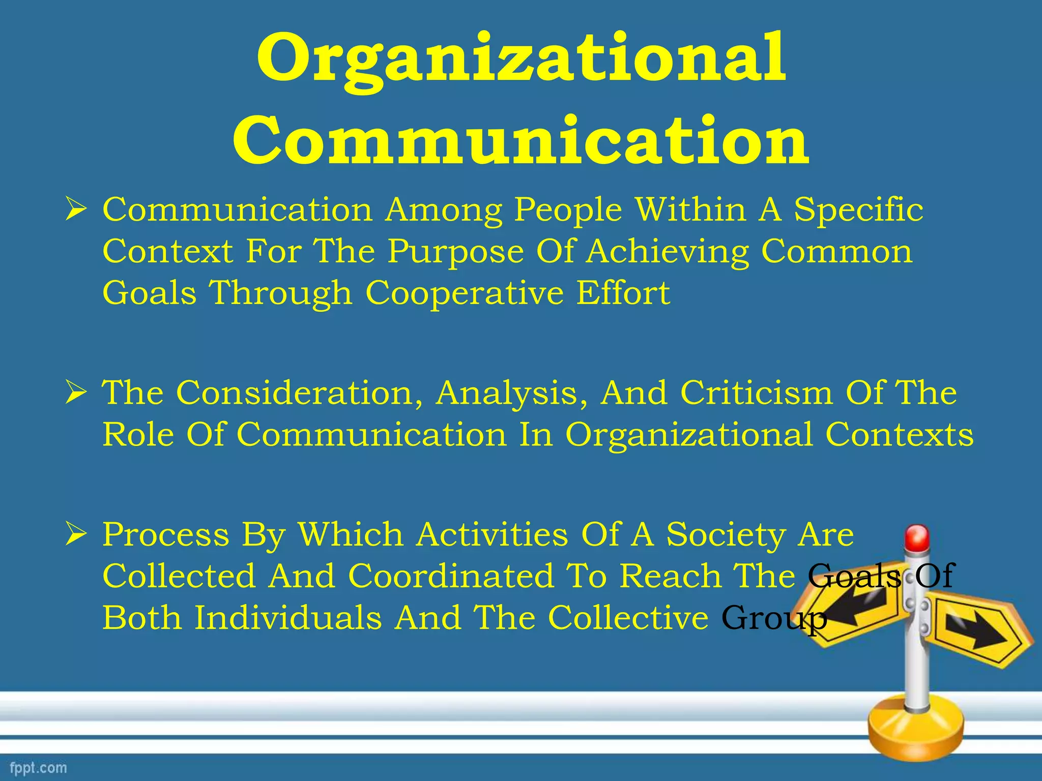 Organizational
Communication
 Communication Among People Within A Specific
Context For The Purpose Of Achieving Common
Goals Through Cooperative Effort
 The Consideration, Analysis, And Criticism Of The
Role Of Communication In Organizational Contexts
 Process By Which Activities Of A Society Are
Collected And Coordinated To Reach The Goals Of
Both Individuals And The Collective Group
 