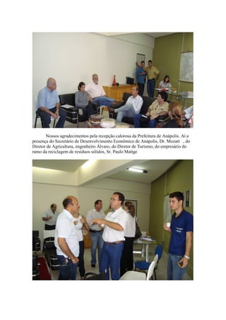Nossos agradecimentos pela recepção calorosa da Prefeitura de Anápolis. Aí a
presença do Secretário de Desenvolvimento Econômico de Anápolis, Dr. Mozart , do
Diretor de Agricultura, engenheiro Álvaro, do Diretor de Turismo, do empresário do
ramo da reciclagem de resíduos sólidos, Sr. Paulo Mattge
 