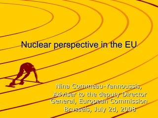 Nuclear perspective in the EU Nina Commeau-Yannoussis,  Adviser to the deputy Director General, European Commission  Brussels, July 2d, 2008 