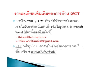  การบ้านSWOT/TOWS ต้องส่งให้อาจารย์ตรงเวลา
ภายในวันอาทิตย์นี้เวลาเที่ยงวัน ในรูปแบบ Microsoft
Word ไปยังทั้งสองอีเมล์ดังนี้
- thiraw@hotmail.com
- thira.woratanarat@gmail.com
 และ ส่งในรูปแบบเอกสารในช่องส่งเอกสารของอ.ธีระ
ที่ภาควิชาฯ ภายในวันจันทร์หน้า
 