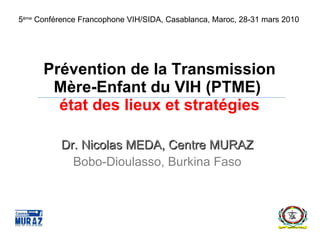 Prévention de la Transmission Mère-Enfant du VIH (PTME)  état des lieux et stratégies Dr. Nicolas MEDA, Centre MURAZ Bobo-Dioulasso, Burkina Faso 5 ème  Conférence Francophone VIH/SIDA, Casablanca, Maroc, 28-31 mars 2010 