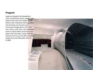 ProgramJapanese designer ReiKawakubo's stark, architectural pants, jackets, and button-front shirts are staples of the fashion elite. Elaborate evening jackets and raincoats can be worn over structured vintage denim skirts. For men, shirts, suits, knits, and outerwear come in classic fabrics and colors, but they’re far from basic. Coats from the Homme Plus line are $1,295 to $1,950. Jackets by Junya Watanabe start at $1,000.