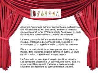 A l’origine, “commedia dell’arte” signifie théâtre professionnel. 
Elle naît en Italie au XVI ème siècle, même si le terme lui-même 
n’apparaît qu’au XVIII ème siècle. Auparavant on parle 
de comédiens italiens ou de la comédie des masques. 
Le terme commedia dell’arte en vient alors à désigner le jeu 
masqué, improvisé, à personnages fixes, volubiles et 
acrobatiques qu’on appelle aussi la comédie des masques. 
Elle a pour particularité de se jouer partout, dans la rue, au 
théâtre, dans les parcs, en privé comme en public. La seule 
condition est la proximité avec les spectateurs. 
La Commedia se joue à partir du principe d’improvisation. 
Les comédiens disposent d’un canevas, une trame, mais les 
acteurs sont libres ensuite d’adapter le texte au gré de 
l’actualité, des réactions du public ou de leur fantaisie. 
 