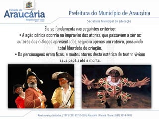 Ela se fundamenta nas seguintes critérios:
• A ação cênica ocorria no improviso dos atores, que passavam a ser os
autores dos diálogos apresentados, seguiam apenas um roteiro, possuindo
total liberdade de criação.
• Os personagens eram fixos, e muitos atores desta estética de teatro viviam
seus papéis até a morte.
 