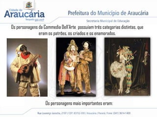 Os personagens da Commedia Dell’Arte possuíam três categorias distintas, que
eram os patrões, os criados e os enamorados.
Os personagens mais importantes eram:
 