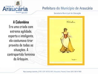 A Colombina
Era uma criada com
extrema agilidade,
esperta e inteligente,
ela costumava tirar
proveito de todas as
situações. A
contrapartida feminina
do Arlequim.
 